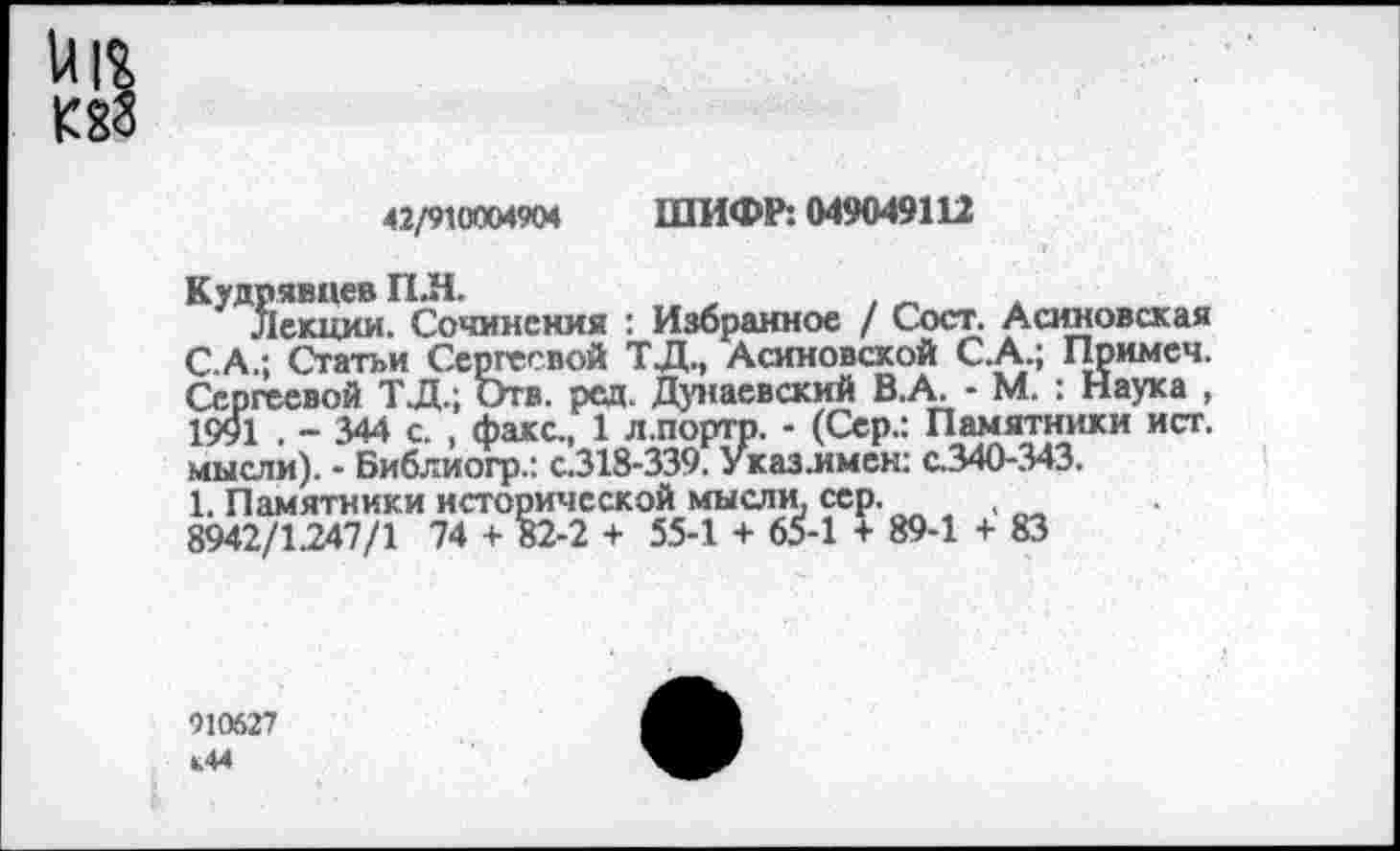 ﻿42/910004904 ШИФР: 049049112
Кудрявцев ПЛ.
Лекции. Сочинения : Избранное / Сост. Асиновская С.А.; Статьи Сергеевой ТД., Асиновсхой С.А.; Примеч. Сергеевой ТД.; Отв. ред. Дунаевский В.А. - М. : Наука , 1991 . - 344 с. , факс., 1 л.портр. - (Сер.: Памятники ист. мысли). - Библиогр.: с.318-339. Указ.имен: с.340-343.
1. Памятники исторической мысли, сер. , 8942/1247/1 74 + 82-2 + 55-1 + 65-1 + 89-1 + 83
910627 Ь44